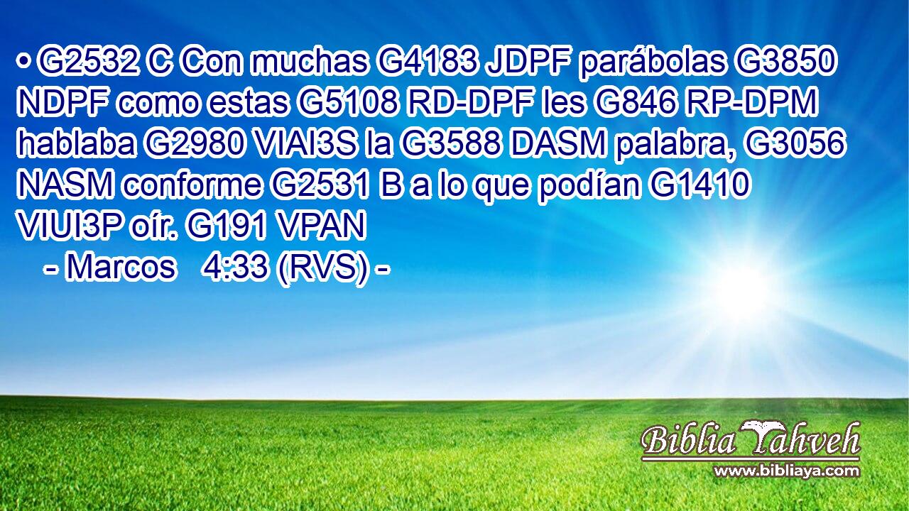 • G2532 C Con muchas G4183 JDPF parábolas G3850 NDPF como estas G5108 RD-DPF les G846 RP-DPM hablaba G2980 VIAI3S la G3588 DASM palabra, G3056 NASM conforme G2531 B a lo que podían G1410 VIUI3P oír. G191 VPAN 