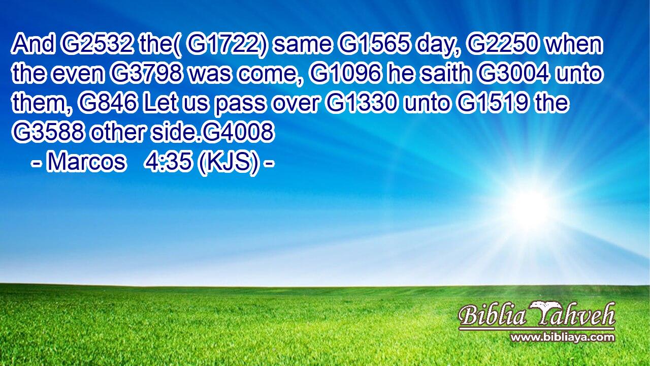 And G2532 the( G1722) same G1565 day, G2250 when the even G3798 was come, G1096 he saith G3004 unto them, G846 Let us pass over G1330 unto G1519 the G3588 other side.G4008