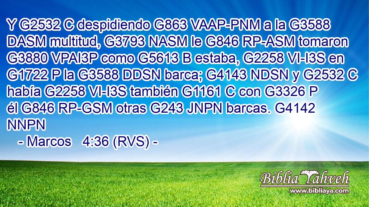 Y G2532 C despidiendo G863 VAAP-PNM a la G3588 DASM multitud, G3793 NASM le G846 RP-ASM tomaron G3880 VPAI3P como G5613 B estaba, G2258 VI-I3S en G1722 P la G3588 DDSN barca; G4143 NDSN y G2532 C había G2258 VI-I3S también G1161 C con G3326 P él G846 RP-GSM otras G243 JNPN barcas. G4142 NNPN 