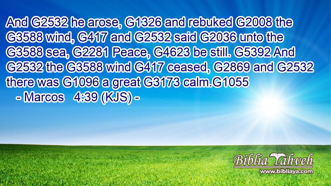 And G2532 he arose, G1326 and rebuked G2008 the G3588 wind, G417 and G2532 said G2036 unto the G3588 sea, G2281 Peace, G4623 be still. G5392 And G2532 the G3588 wind G417 ceased, G2869 and G2532 there was G1096 a great G3173 calm.G1055