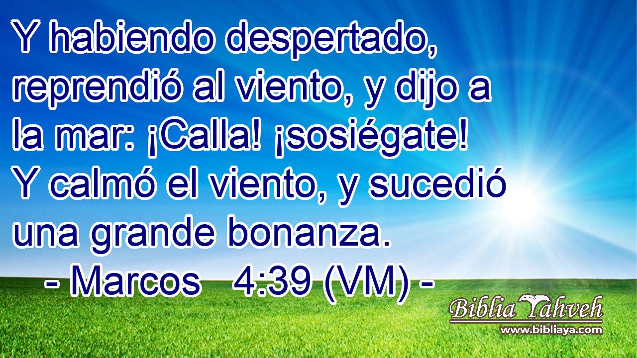  Y habiendo despertado, reprendió al viento, y dijo a la mar: ¡Calla! ¡sosiégate! Y calmó el viento, y sucedió una grande bonanza. 
