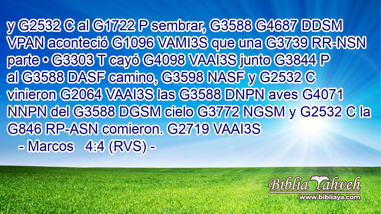 y G2532 C al G1722 P sembrar, G3588 G4687 DDSM VPAN aconteció G1096 VAMI3S que una G3739 RR-NSN parte • G3303 T cayó G4098 VAAI3S junto G3844 P al G3588 DASF camino, G3598 NASF y G2532 C vinieron G2064 VAAI3S las G3588 DNPN aves G4071 NNPN del G3588 DGSM cielo G3772 NGSM y G2532 C la G846 RP-ASN comieron. G2719 VAAI3S 