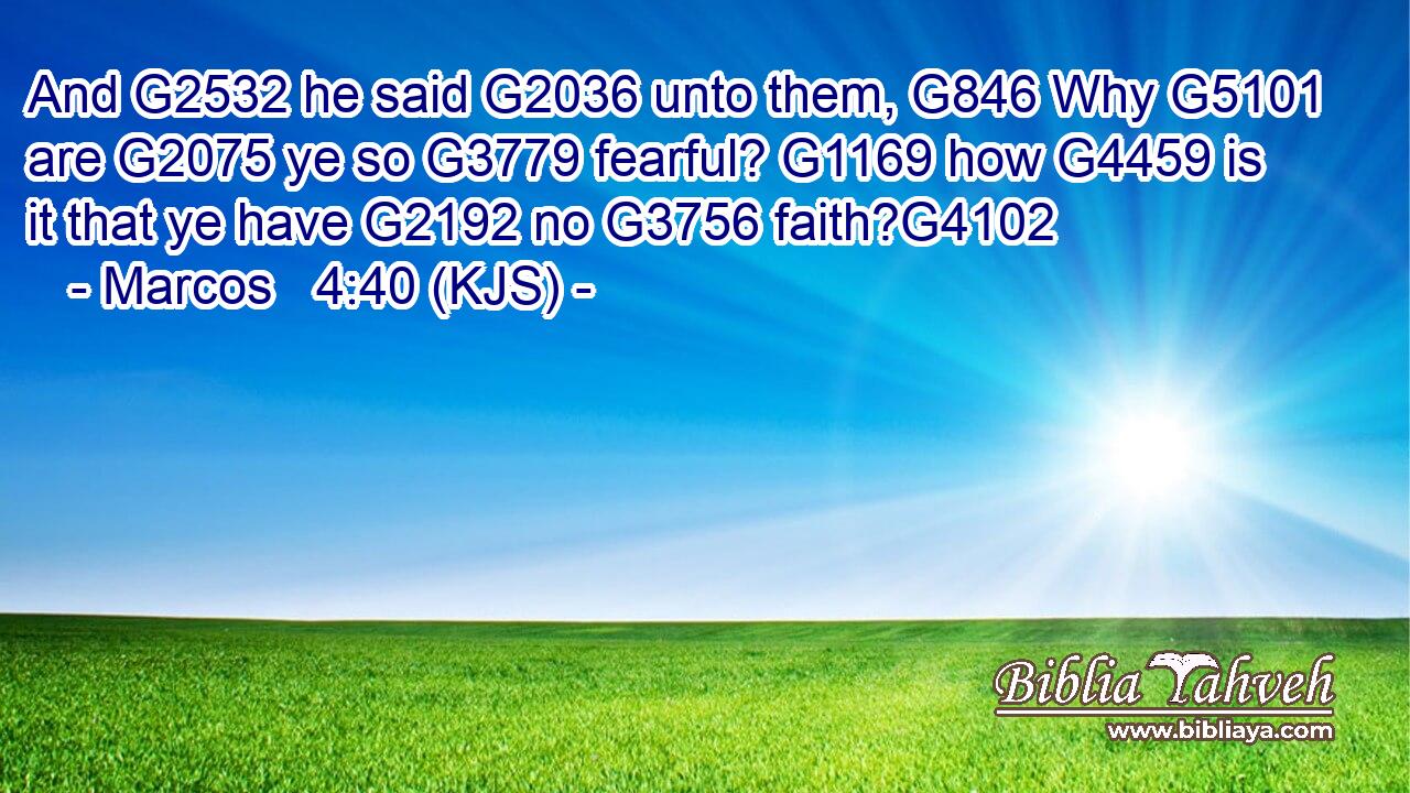 And G2532 he said G2036 unto them, G846 Why G5101 are G2075 ye so G3779 fearful? G1169 how G4459 is it that ye have G2192 no G3756 faith?G4102