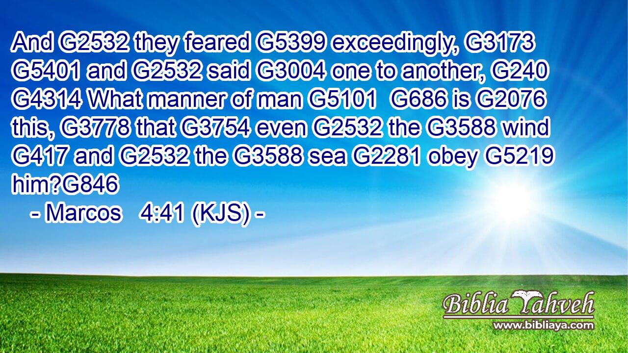 And G2532 they feared G5399 exceedingly, G3173  G5401 and G2532 said G3004 one to another, G240  G4314 What manner of man G5101  G686 is G2076 this, G3778 that G3754 even G2532 the G3588 wind G417 and G2532 the G3588 sea G2281 obey G5219 him?G846