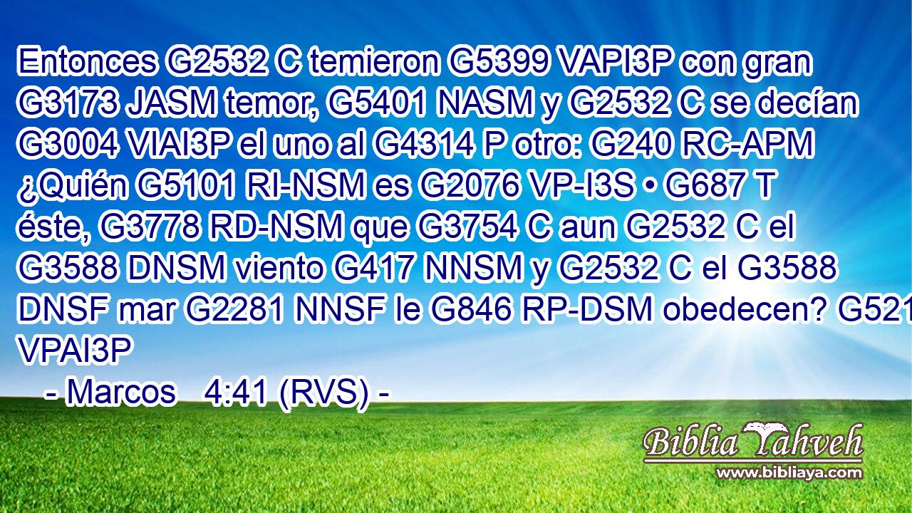 Entonces G2532 C temieron G5399 VAPI3P con gran G3173 JASM temor, G5401 NASM y G2532 C se decían G3004 VIAI3P el uno al G4314 P otro: G240 RC-APM ¿Quién G5101 RI-NSM es G2076 VP-I3S • G687 T éste, G3778 RD-NSM que G3754 C aun G2532 C el G3588 DNSM viento G417 NNSM y G2532 C el G3588 DNSF mar G2281 NNSF le G846 RP-DSM obedecen? G5219 VPAI3P 