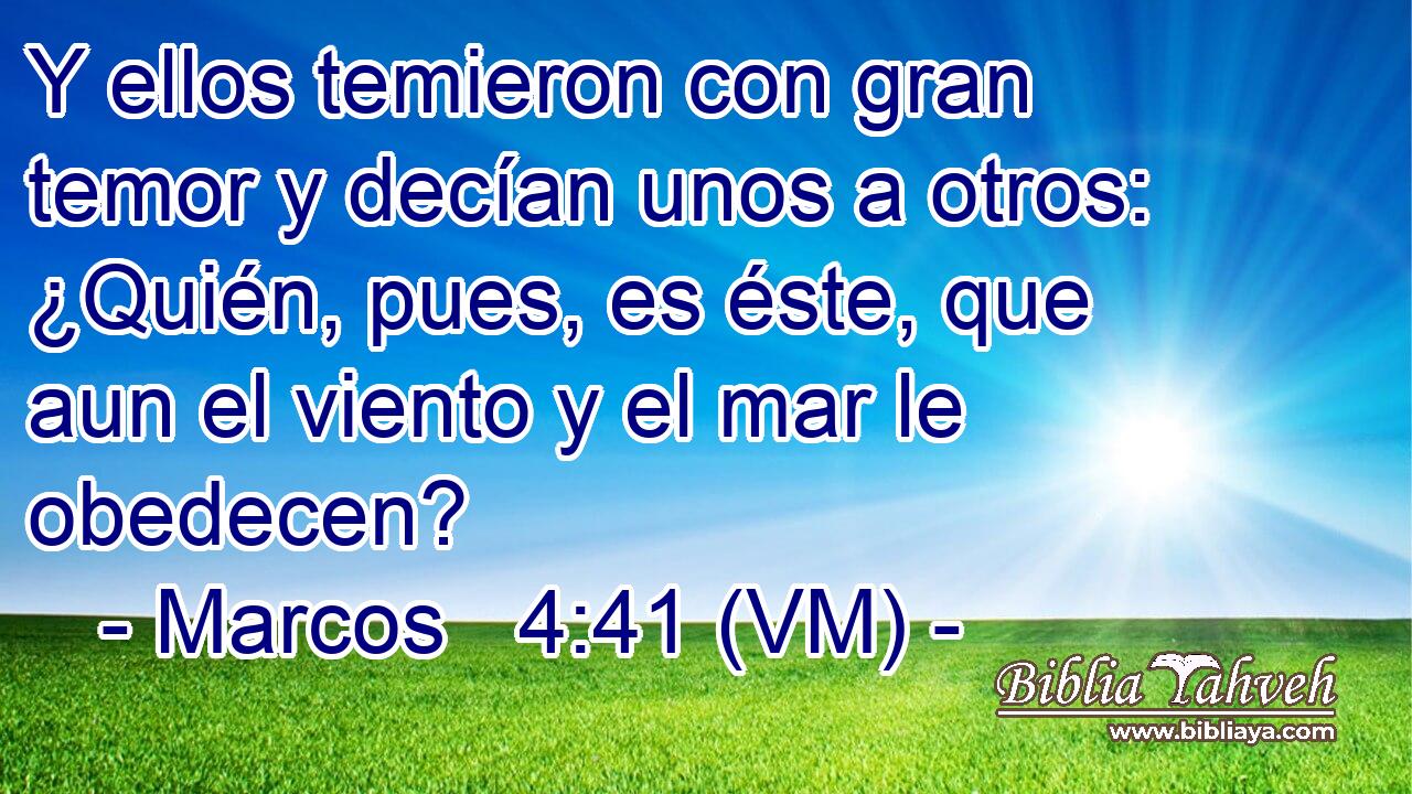  Y ellos temieron con gran temor y decían unos a otros: ¿Quién, pues, es éste, que aun el viento y el mar le obedecen? 