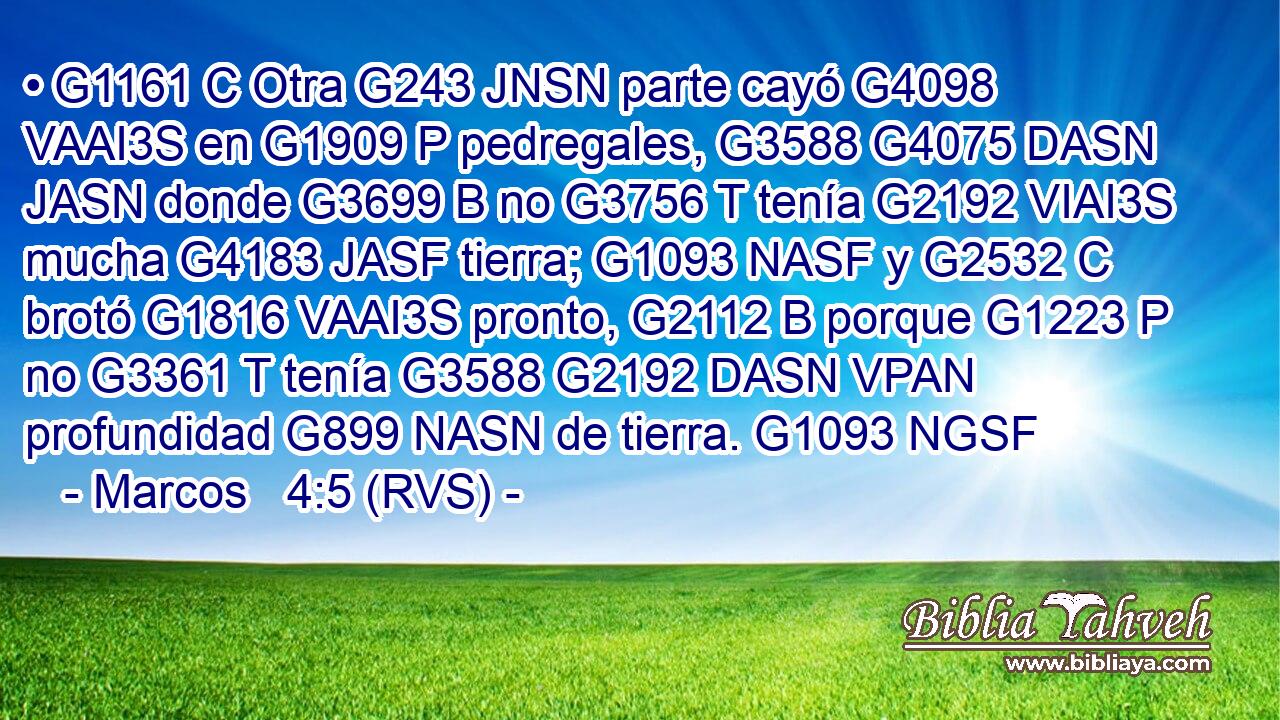 • G1161 C Otra G243 JNSN parte cayó G4098 VAAI3S en G1909 P pedregales, G3588 G4075 DASN JASN donde G3699 B no G3756 T tenía G2192 VIAI3S mucha G4183 JASF tierra; G1093 NASF y G2532 C brotó G1816 VAAI3S pronto, G2112 B porque G1223 P no G3361 T tenía G3588 G2192 DASN VPAN profundidad G899 NASN de tierra. G1093 NGSF 