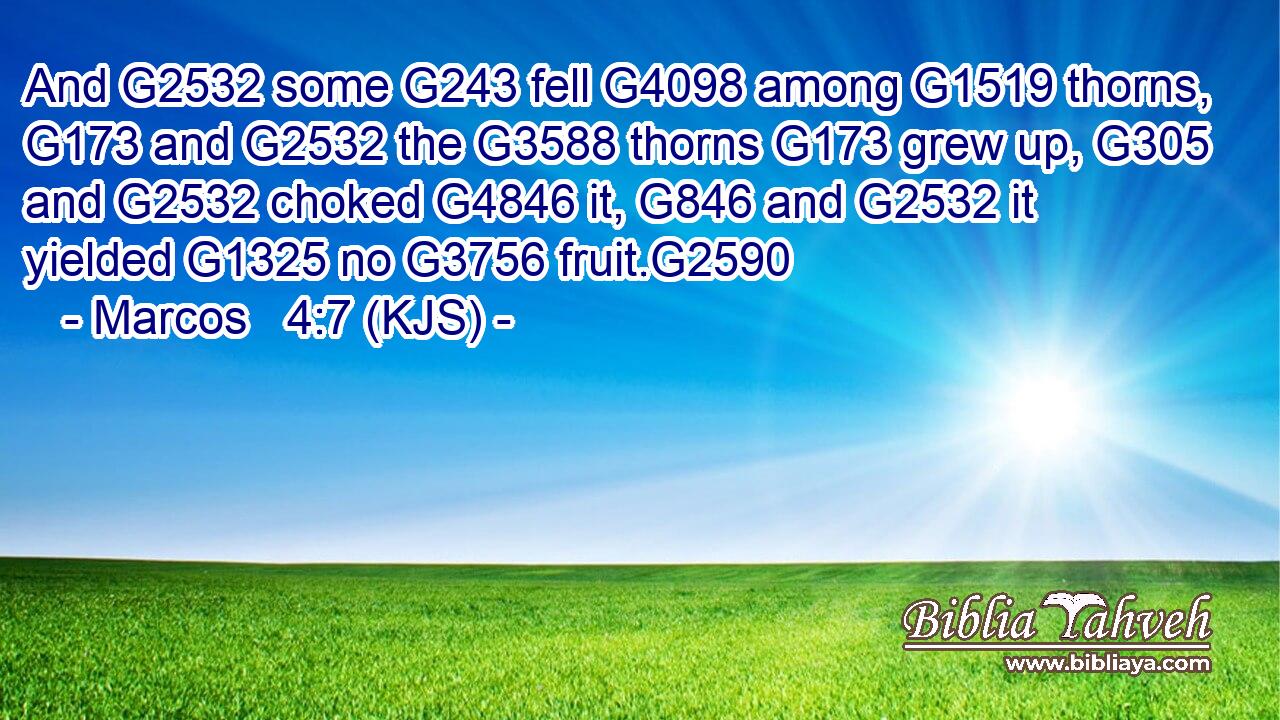 And G2532 some G243 fell G4098 among G1519 thorns, G173 and G2532 the G3588 thorns G173 grew up, G305 and G2532 choked G4846 it, G846 and G2532 it yielded G1325 no G3756 fruit.G2590