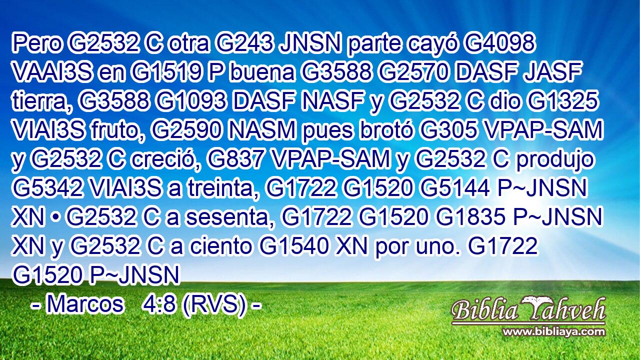 Pero G2532 C otra G243 JNSN parte cayó G4098 VAAI3S en G1519 P buena G3588 G2570 DASF JASF tierra, G3588 G1093 DASF NASF y G2532 C dio G1325 VIAI3S fruto, G2590 NASM pues brotó G305 VPAP-SAM y G2532 C creció, G837 VPAP-SAM y G2532 C produjo G5342 VIAI3S a treinta, G1722 G1520 G5144 P~JNSN XN • G2532 C a sesenta, G1722 G1520 G1835 P~JNSN XN y G2532 C a ciento G1540 XN por uno. G1722 G1520 P~JNSN 