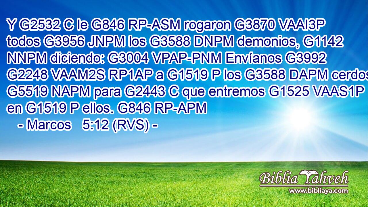 Y G2532 C le G846 RP-ASM rogaron G3870 VAAI3P todos G3956 JNPM los G3588 DNPM demonios, G1142 NNPM diciendo: G3004 VPAP-PNM Envíanos G3992 G2248 VAAM2S RP1AP a G1519 P los G3588 DAPM cerdos G5519 NAPM para G2443 C que entremos G1525 VAAS1P en G1519 P ellos. G846 RP-APM 
