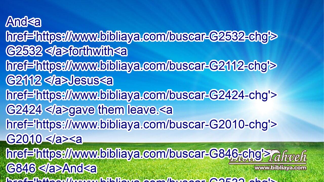 And G2532 forthwith G2112 Jesus G2424 gave them leave. G2010  G846 And G2532 the G3588 unclean G169 spirits G4151 went out, G1831 and G2532 entered G1525 into G1519 the G3588 swine: G5519 and G2532 the G3588 herd G34 ran violently G3729 down G2596 a steep place G2911 into G1519 the G3588 sea, G2281 (they( G1161) were G2258 about G5613 two thousand;) G1367 and G2532 were choked G4155 in G1722 the G3588 sea.G2281