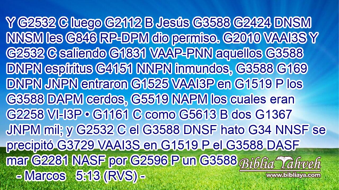 Y G2532 C luego G2112 B Jesús G3588 G2424 DNSM NNSM les G846 RP-DPM dio permiso. G2010 VAAI3S Y G2532 C saliendo G1831 VAAP-PNN aquellos G3588 DNPN espíritus G4151 NNPN inmundos, G3588 G169 DNPN JNPN entraron G1525 VAAI3P en G1519 P los G3588 DAPM cerdos, G5519 NAPM los cuales eran G2258 VI-I3P • G1161 C como G5613 B dos G1367 JNPM mil; y G2532 C el G3588 DNSF hato G34 NNSF se precipitó G3729 VAAI3S en G1519 P el G3588 DASF mar G2281 NASF por G2596 P un G3588 