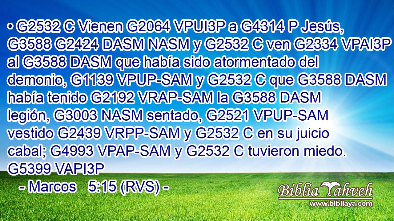 • G2532 C Vienen G2064 VPUI3P a G4314 P Jesús, G3588 G2424 DASM NASM y G2532 C ven G2334 VPAI3P al G3588 DASM que había sido atormentado del demonio, G1139 VPUP-SAM y G2532 C que G3588 DASM había tenido G2192 VRAP-SAM la G3588 DASM legión, G3003 NASM sentado, G2521 VPUP-SAM vestido G2439 VRPP-SAM y G2532 C en su juicio cabal; G4993 VPAP-SAM y G2532 C tuvieron miedo. G5399 VAPI3P 