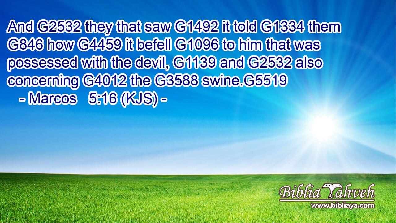 And G2532 they that saw G1492 it told G1334 them G846 how G4459 it befell G1096 to him that was possessed with the devil, G1139 and G2532 also concerning G4012 the G3588 swine.G5519