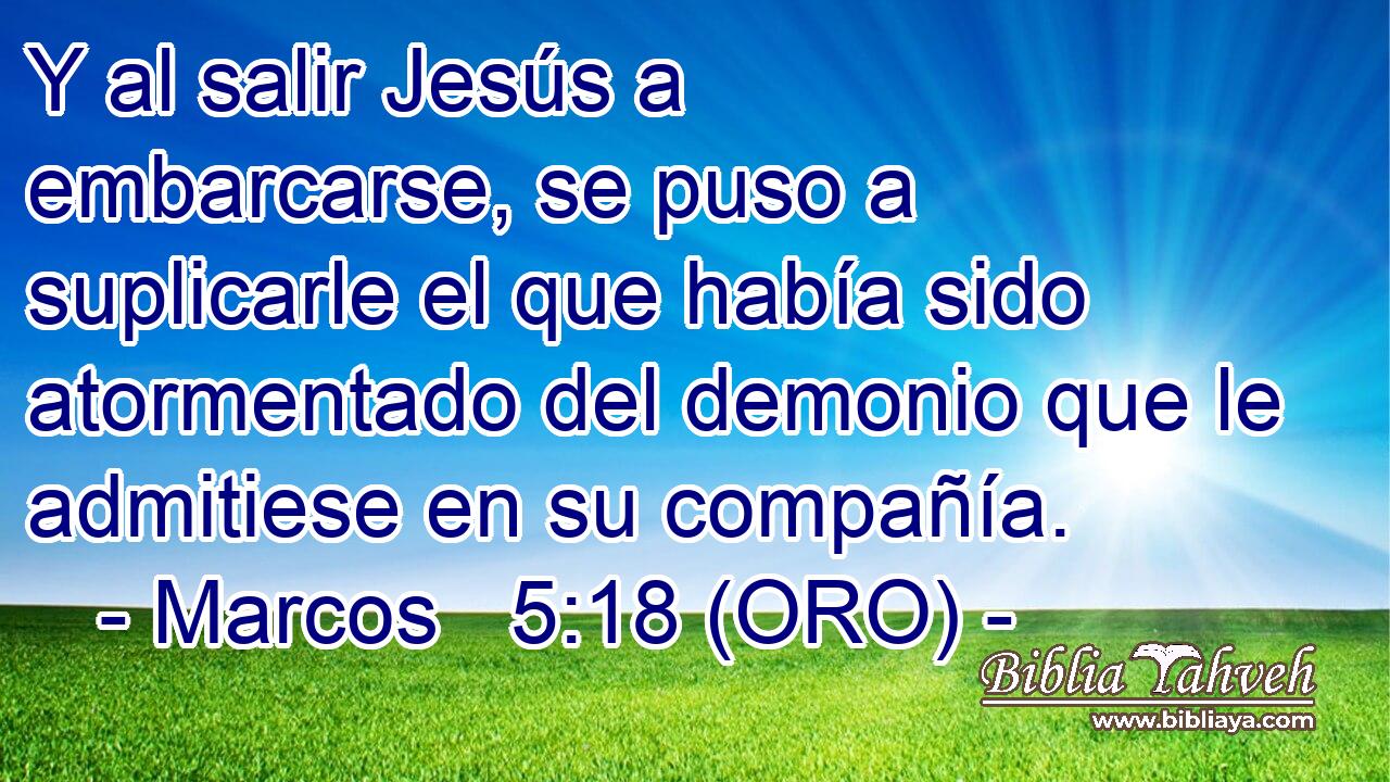  Y al salir Jesús a embarcarse, se puso a suplicarle el que había sido atormentado del demonio que le admitiese en su compañía. 