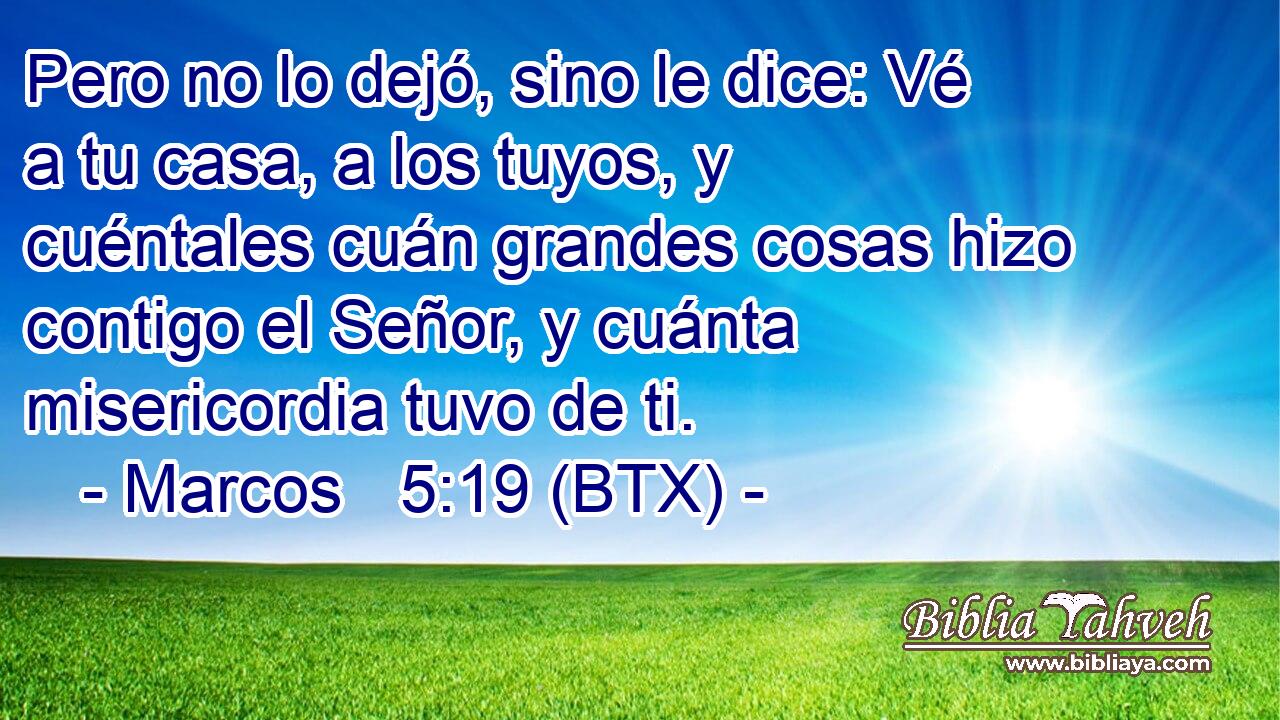 Pero no lo dejó, sino le dice: Vé a tu casa, a los tuyos, y cuéntales cuán grandes cosas hizo contigo el Señor, y cuánta misericordia tuvo de ti.