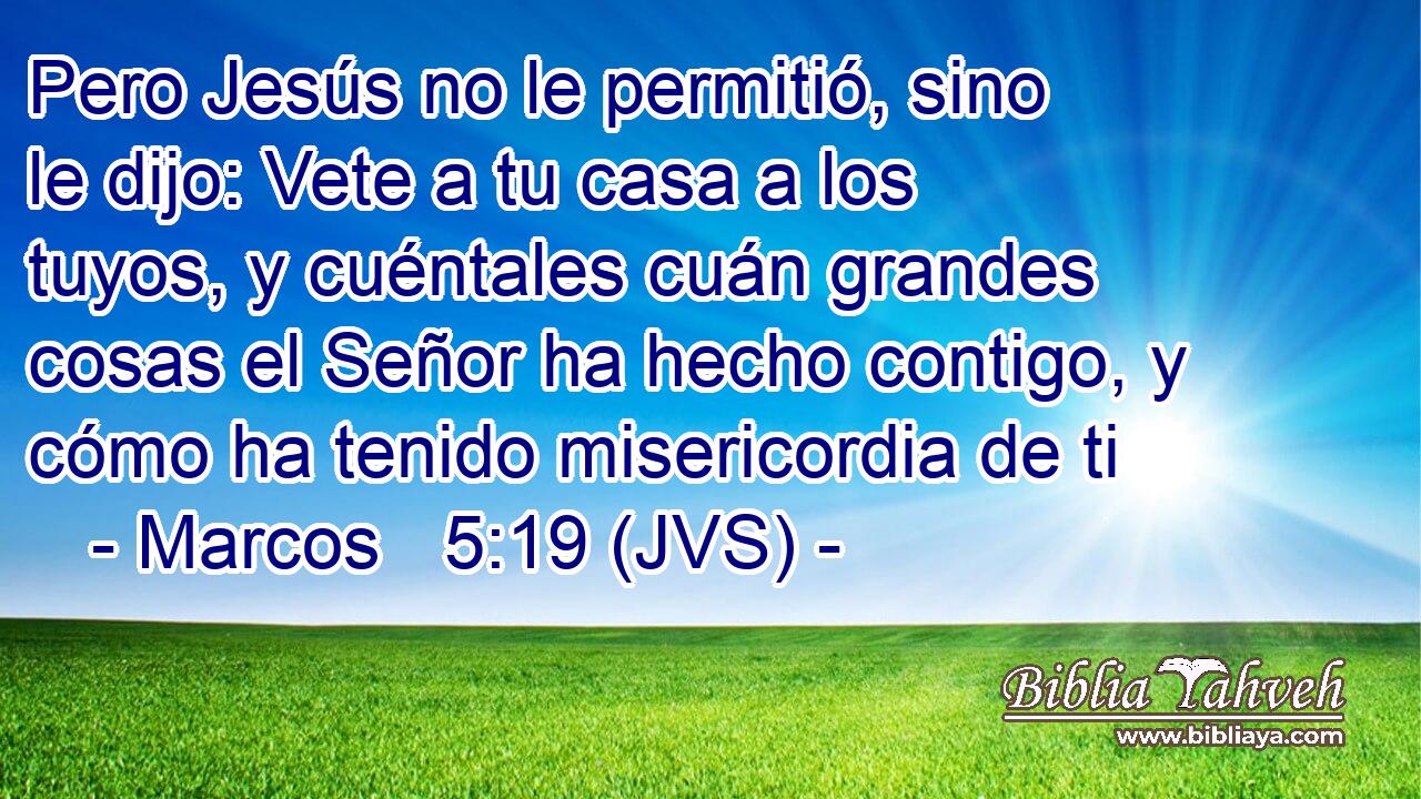 Pero Jesús no le permitió, sino le dijo: Vete a tu casa a los tuyos, y cuéntales cuán grandes cosas el Señor ha hecho contigo, y cómo ha tenido misericordia de ti