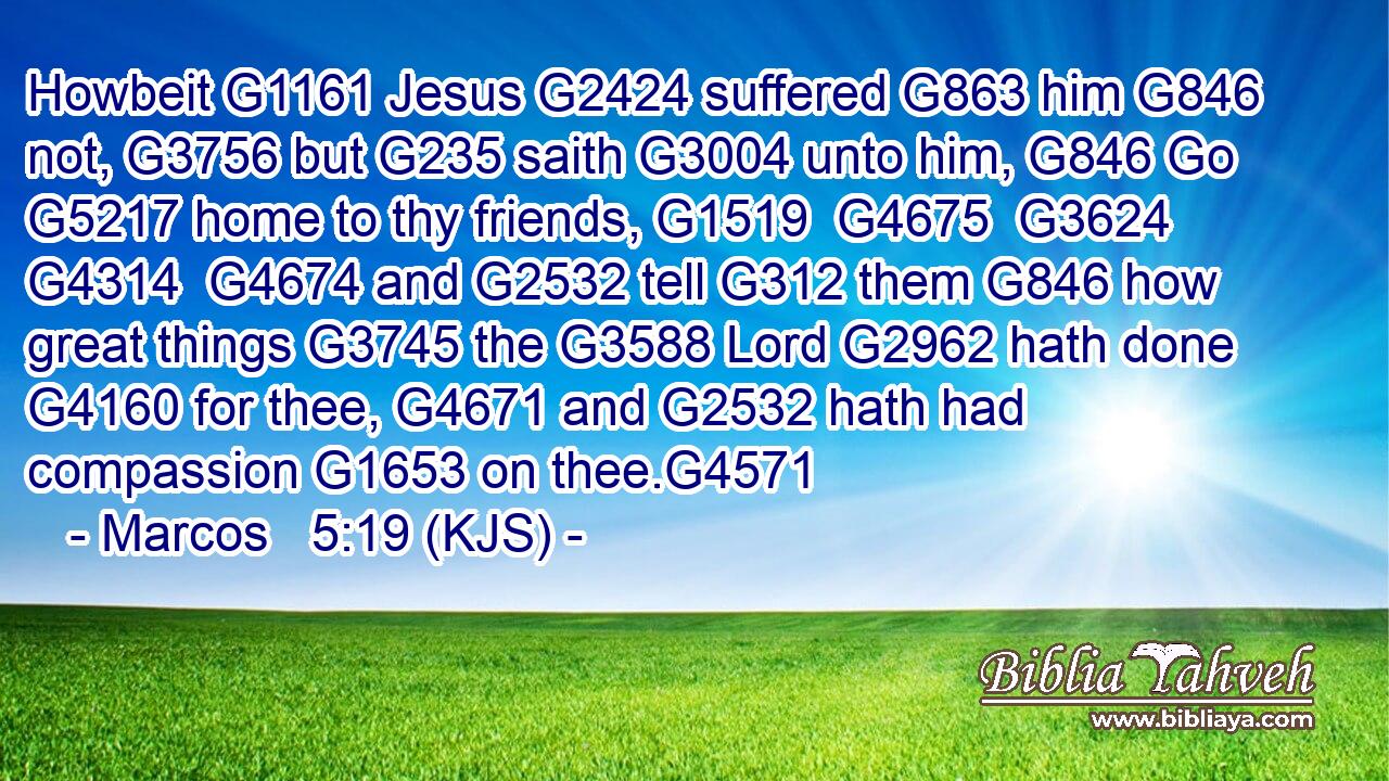 Howbeit G1161 Jesus G2424 suffered G863 him G846 not, G3756 but G235 saith G3004 unto him, G846 Go G5217 home to thy friends, G1519  G4675  G3624  G4314  G4674 and G2532 tell G312 them G846 how great things G3745 the G3588 Lord G2962 hath done G4160 for thee, G4671 and G2532 hath had compassion G1653 on thee.G4571