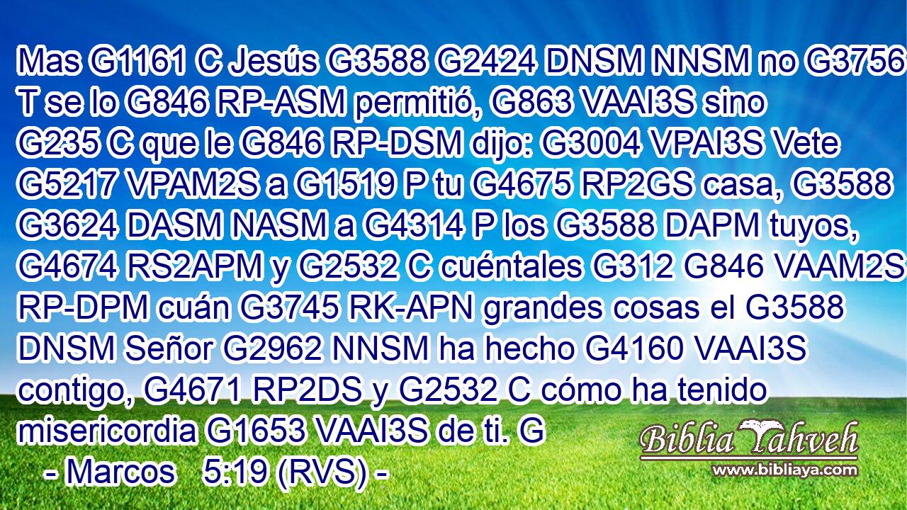 Mas G1161 C Jesús G3588 G2424 DNSM NNSM no G3756 T se lo G846 RP-ASM permitió, G863 VAAI3S sino G235 C que le G846 RP-DSM dijo: G3004 VPAI3S Vete G5217 VPAM2S a G1519 P tu G4675 RP2GS casa, G3588 G3624 DASM NASM a G4314 P los G3588 DAPM tuyos, G4674 RS2APM y G2532 C cuéntales G312 G846 VAAM2S RP-DPM cuán G3745 RK-APN grandes cosas el G3588 DNSM Señor G2962 NNSM ha hecho G4160 VAAI3S contigo, G4671 RP2DS y G2532 C cómo ha tenido misericordia G1653 VAAI3S de ti. G