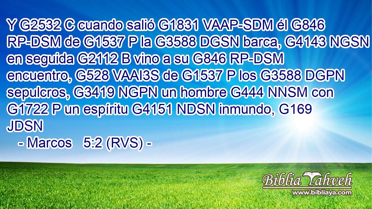 Y G2532 C cuando salió G1831 VAAP-SDM él G846 RP-DSM de G1537 P la G3588 DGSN barca, G4143 NGSN en seguida G2112 B vino a su G846 RP-DSM encuentro, G528 VAAI3S de G1537 P los G3588 DGPN sepulcros, G3419 NGPN un hombre G444 NNSM con G1722 P un espíritu G4151 NDSN inmundo, G169 JDSN 