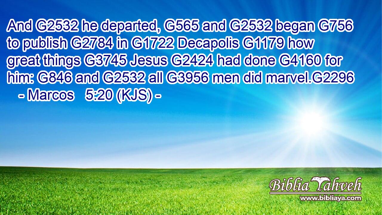 And G2532 he departed, G565 and G2532 began G756 to publish G2784 in G1722 Decapolis G1179 how great things G3745 Jesus G2424 had done G4160 for him: G846 and G2532 all G3956 men did marvel.G2296