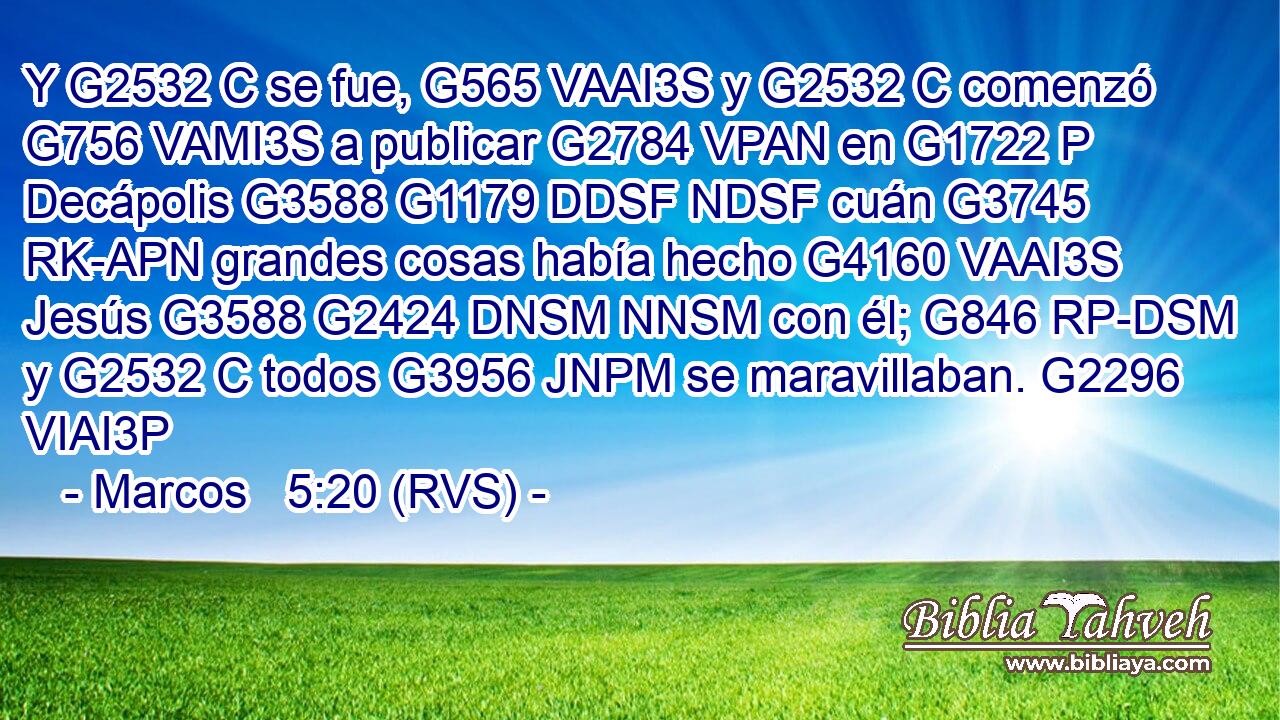 Y G2532 C se fue, G565 VAAI3S y G2532 C comenzó G756 VAMI3S a publicar G2784 VPAN en G1722 P Decápolis G3588 G1179 DDSF NDSF cuán G3745 RK-APN grandes cosas había hecho G4160 VAAI3S Jesús G3588 G2424 DNSM NNSM con él; G846 RP-DSM y G2532 C todos G3956 JNPM se maravillaban. G2296 VIAI3P 