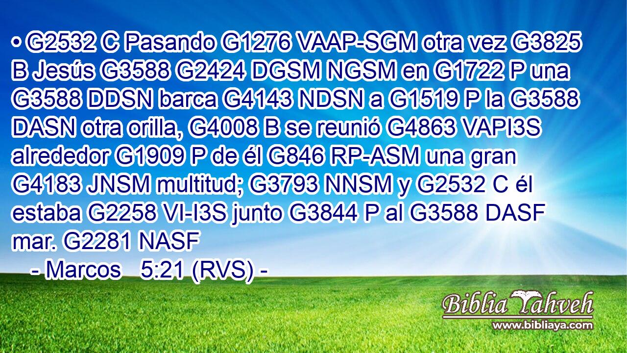 • G2532 C Pasando G1276 VAAP-SGM otra vez G3825 B Jesús G3588 G2424 DGSM NGSM en G1722 P una G3588 DDSN barca G4143 NDSN a G1519 P la G3588 DASN otra orilla, G4008 B se reunió G4863 VAPI3S alrededor G1909 P de él G846 RP-ASM una gran G4183 JNSM multitud; G3793 NNSM y G2532 C él estaba G2258 VI-I3S junto G3844 P al G3588 DASF mar. G2281 NASF 