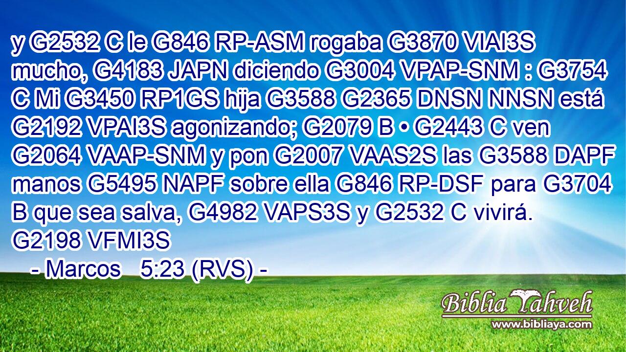 y G2532 C le G846 RP-ASM rogaba G3870 VIAI3S mucho, G4183 JAPN diciendo G3004 VPAP-SNM : G3754 C Mi G3450 RP1GS hija G3588 G2365 DNSN NNSN está G2192 VPAI3S agonizando; G2079 B • G2443 C ven G2064 VAAP-SNM y pon G2007 VAAS2S las G3588 DAPF manos G5495 NAPF sobre ella G846 RP-DSF para G3704 B que sea salva, G4982 VAPS3S y G2532 C vivirá. G2198 VFMI3S 