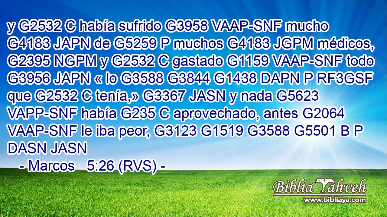y G2532 C había sufrido G3958 VAAP-SNF mucho G4183 JAPN de G5259 P muchos G4183 JGPM médicos, G2395 NGPM y G2532 C gastado G1159 VAAP-SNF todo G3956 JAPN « lo G3588 G3844 G1438 DAPN P RF3GSF que G2532 C tenía,» G3367 JASN y nada G5623 VAPP-SNF había G235 C aprovechado, antes G2064 VAAP-SNF le iba peor, G3123 G1519 G3588 G5501 B P DASN JASN 