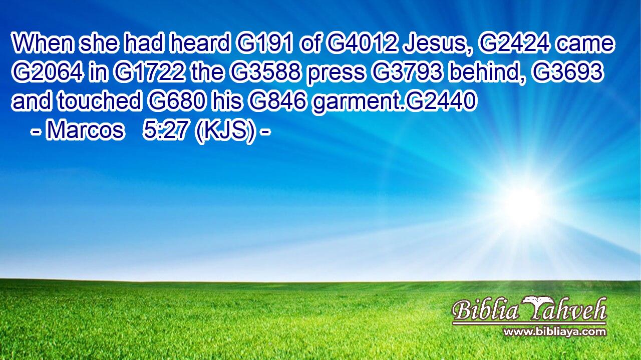 When she had heard G191 of G4012 Jesus, G2424 came G2064 in G1722 the G3588 press G3793 behind, G3693 and touched G680 his G846 garment.G2440