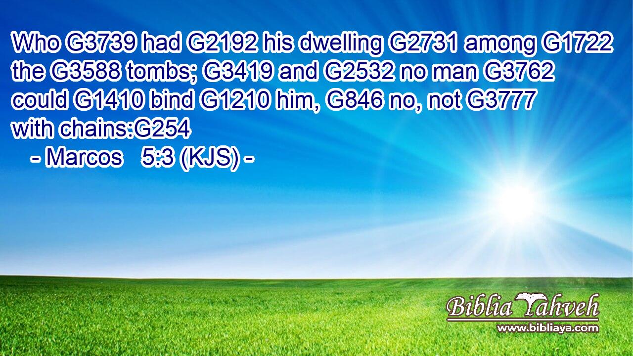 Who G3739 had G2192 his dwelling G2731 among G1722 the G3588 tombs; G3419 and G2532 no man G3762 could G1410 bind G1210 him, G846 no, not G3777 with chains:G254