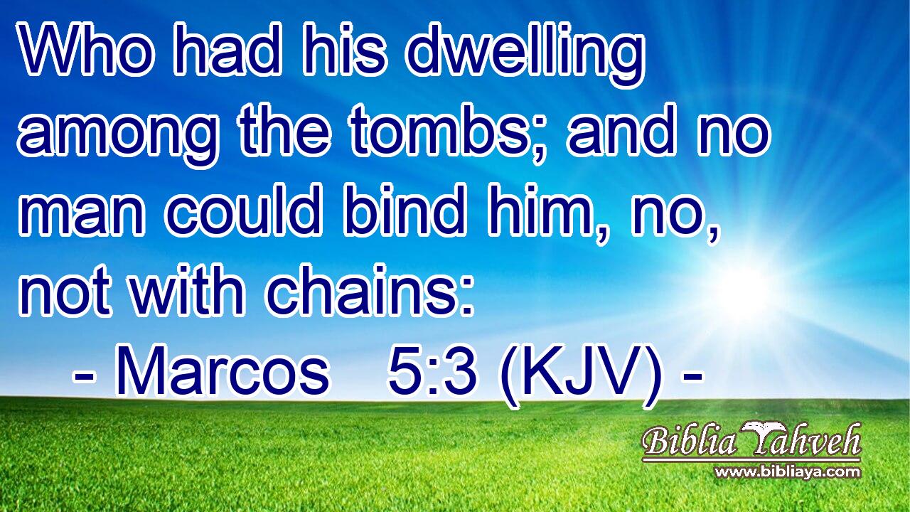 Who had his dwelling among the tombs; and no man could bind him, no, not with chains: