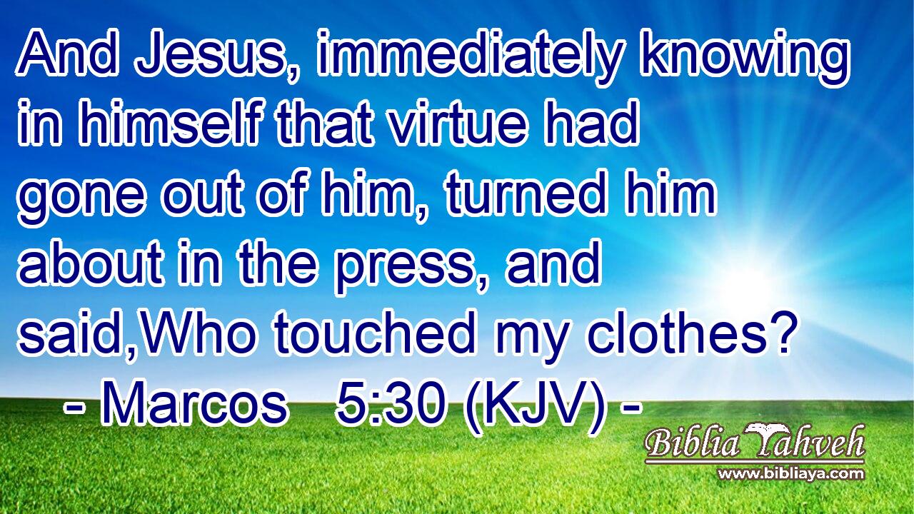 And Jesus, immediately knowing in himself that virtue had gone out of him, turned him about in the press, and said,Who touched my clothes?