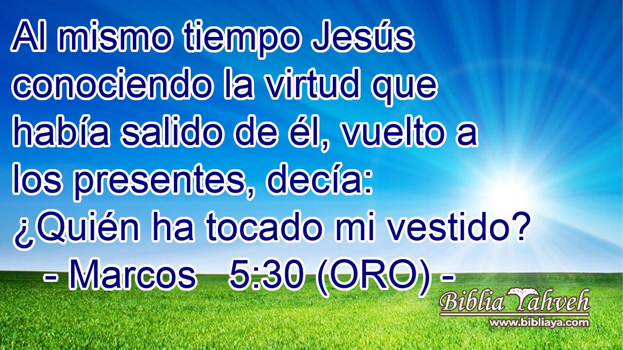  Al mismo tiempo Jesús conociendo la virtud que había salido de él, vuelto a los presentes, decía: ¿Quién ha tocado mi vestido? 