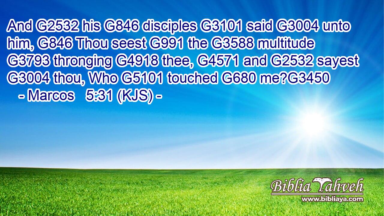And G2532 his G846 disciples G3101 said G3004 unto him, G846 Thou seest G991 the G3588 multitude G3793 thronging G4918 thee, G4571 and G2532 sayest G3004 thou, Who G5101 touched G680 me?G3450