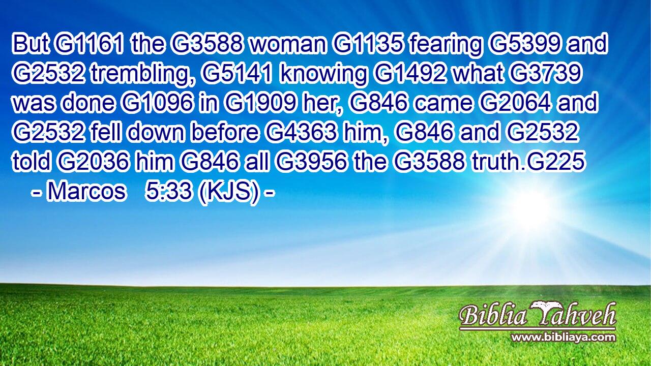 But G1161 the G3588 woman G1135 fearing G5399 and G2532 trembling, G5141 knowing G1492 what G3739 was done G1096 in G1909 her, G846 came G2064 and G2532 fell down before G4363 him, G846 and G2532 told G2036 him G846 all G3956 the G3588 truth.G225