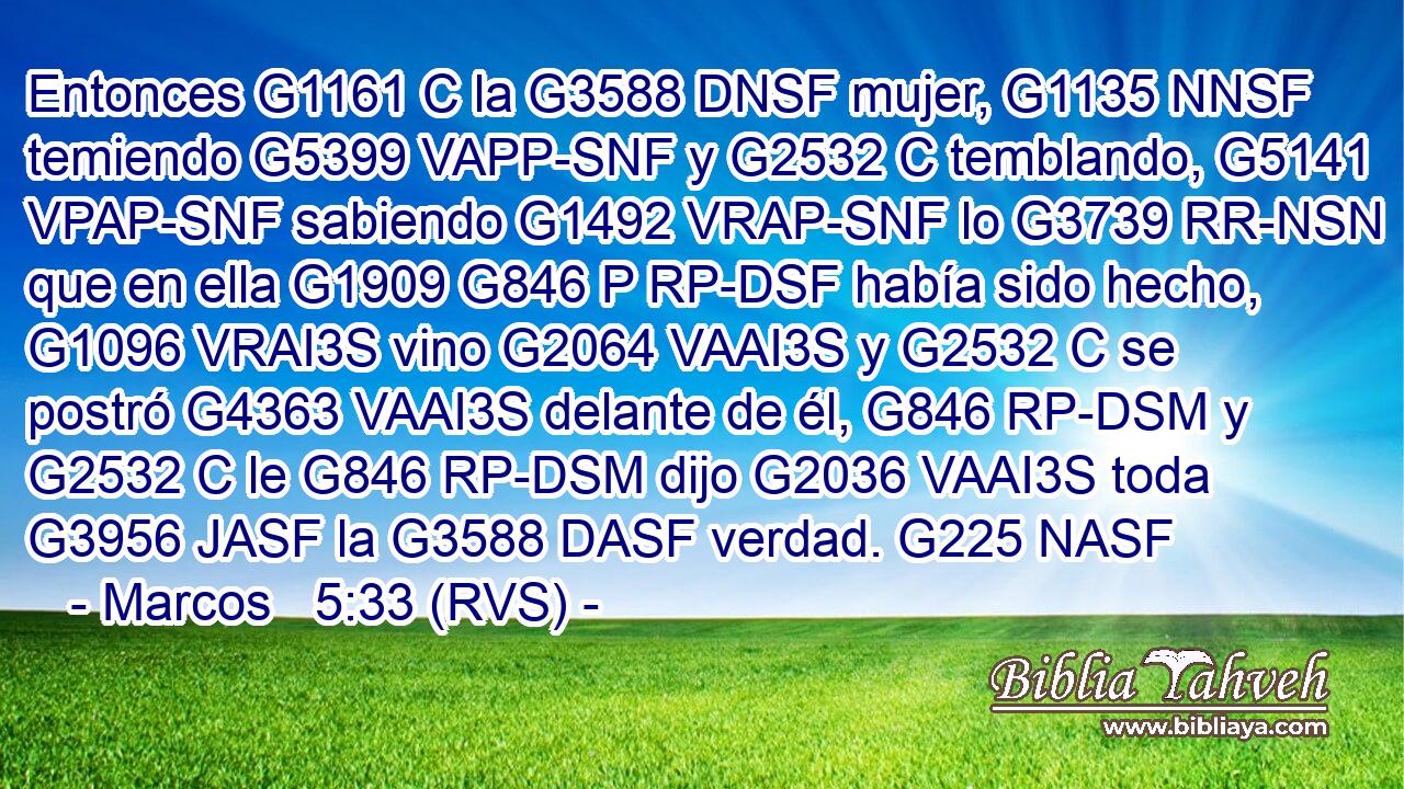 Entonces G1161 C la G3588 DNSF mujer, G1135 NNSF temiendo G5399 VAPP-SNF y G2532 C temblando, G5141 VPAP-SNF sabiendo G1492 VRAP-SNF lo G3739 RR-NSN que en ella G1909 G846 P RP-DSF había sido hecho, G1096 VRAI3S vino G2064 VAAI3S y G2532 C se postró G4363 VAAI3S delante de él, G846 RP-DSM y G2532 C le G846 RP-DSM dijo G2036 VAAI3S toda G3956 JASF la G3588 DASF verdad. G225 NASF 