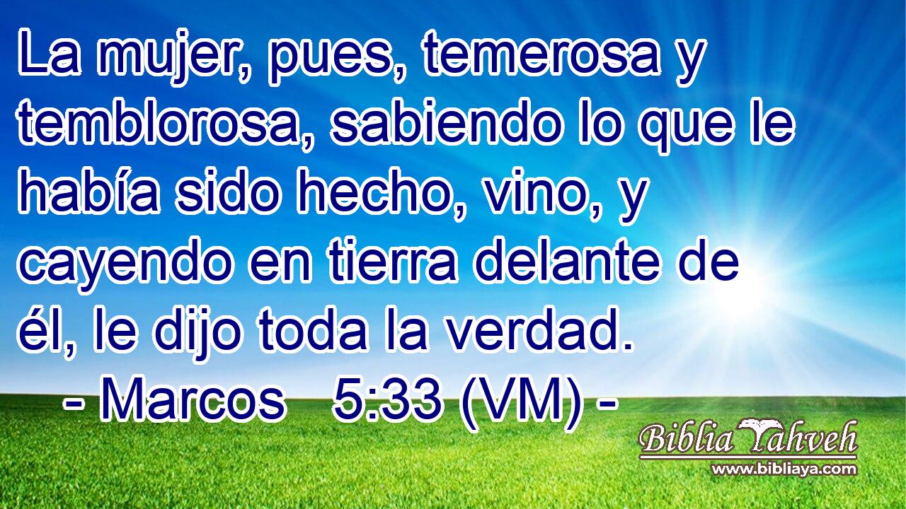  La mujer, pues, temerosa y temblorosa, sabiendo lo que le había sido hecho, vino, y cayendo en tierra delante de él, le dijo toda la verdad. 