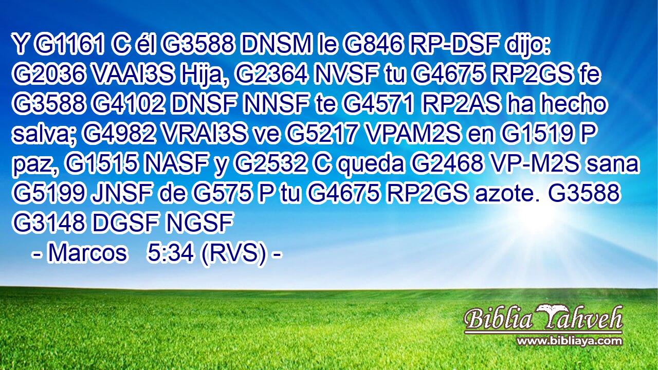 Y G1161 C él G3588 DNSM le G846 RP-DSF dijo: G2036 VAAI3S Hija, G2364 NVSF tu G4675 RP2GS fe G3588 G4102 DNSF NNSF te G4571 RP2AS ha hecho salva; G4982 VRAI3S ve G5217 VPAM2S en G1519 P paz, G1515 NASF y G2532 C queda G2468 VP-M2S sana G5199 JNSF de G575 P tu G4675 RP2GS azote. G3588 G3148 DGSF NGSF 