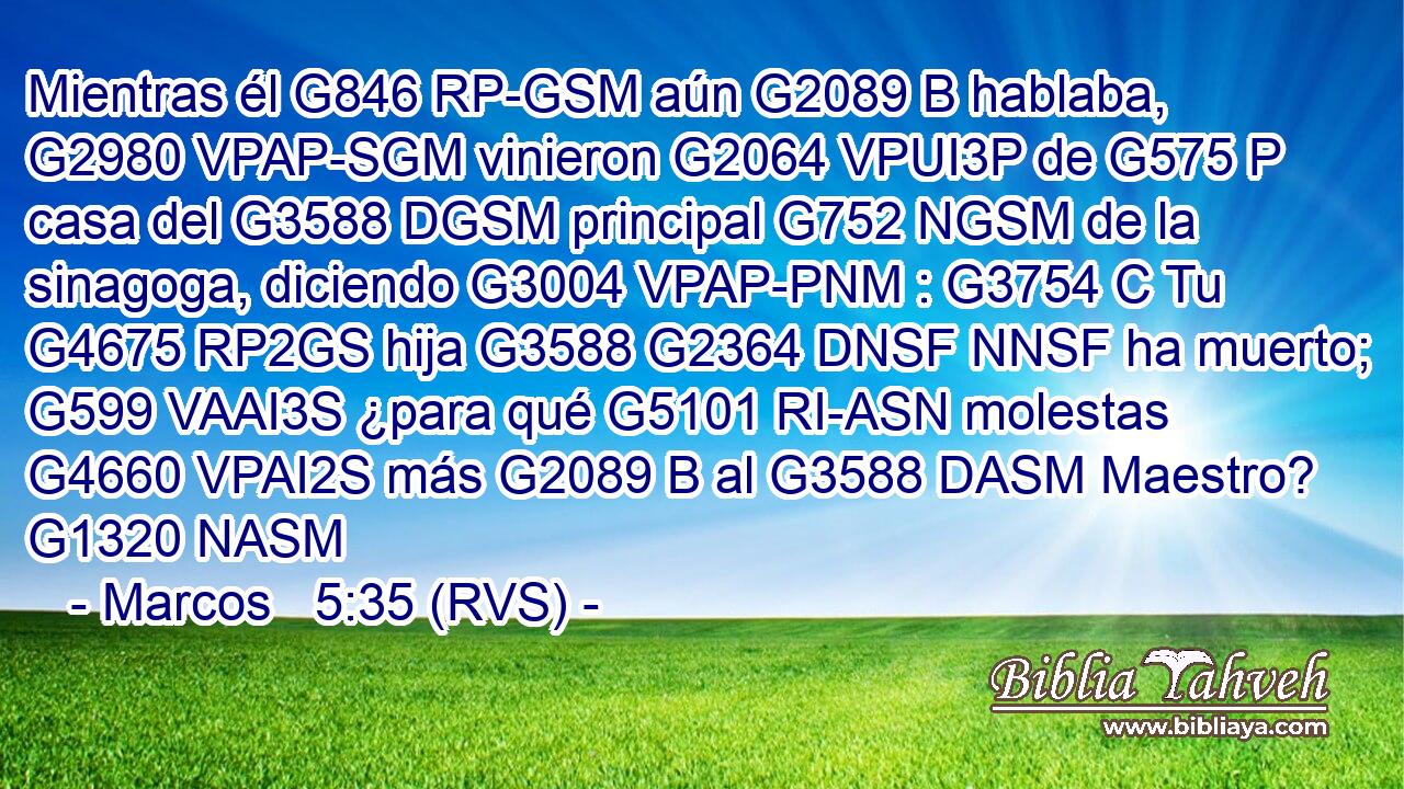 Mientras él G846 RP-GSM aún G2089 B hablaba, G2980 VPAP-SGM vinieron G2064 VPUI3P de G575 P casa del G3588 DGSM principal G752 NGSM de la sinagoga, diciendo G3004 VPAP-PNM : G3754 C Tu G4675 RP2GS hija G3588 G2364 DNSF NNSF ha muerto; G599 VAAI3S ¿para qué G5101 RI-ASN molestas G4660 VPAI2S más G2089 B al G3588 DASM Maestro? G1320 NASM 