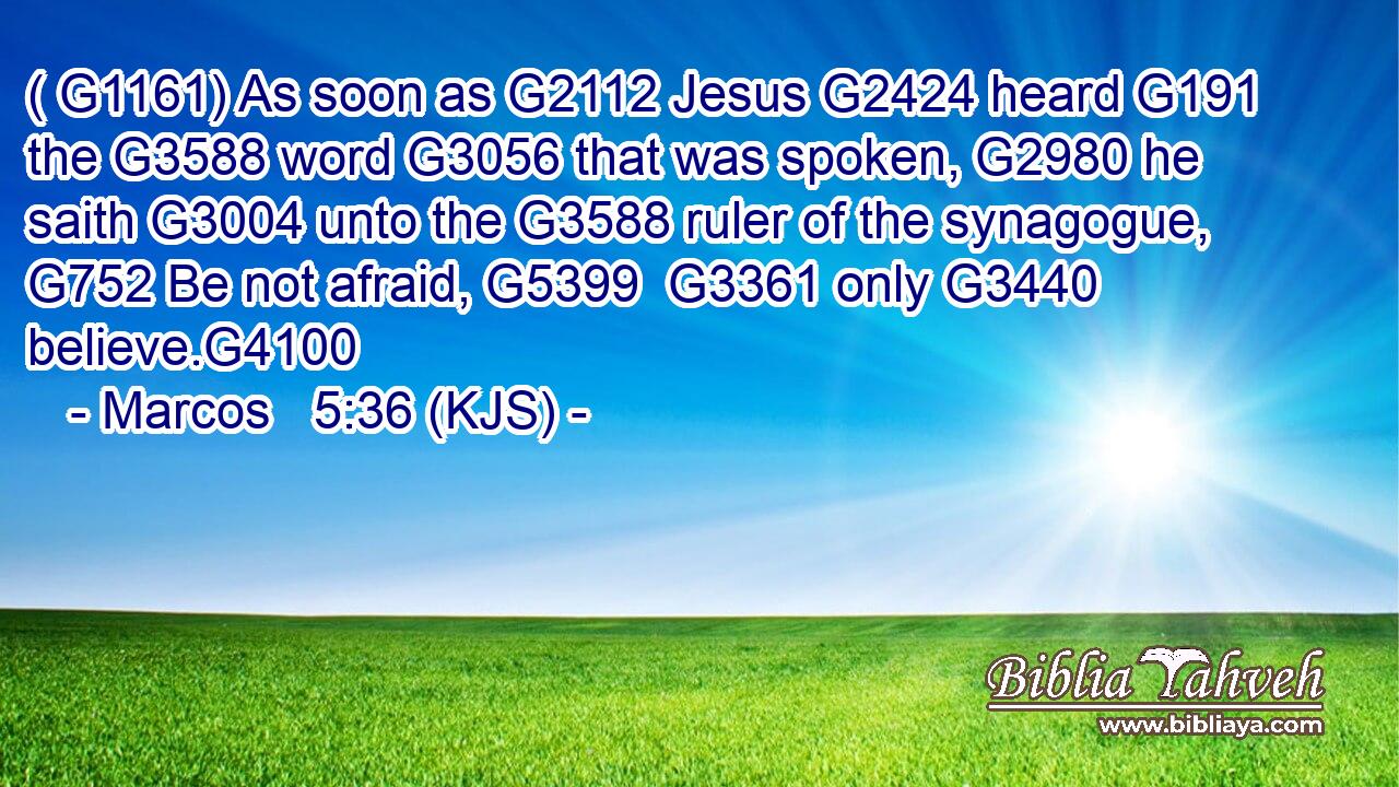 ( G1161) As soon as G2112 Jesus G2424 heard G191 the G3588 word G3056 that was spoken, G2980 he saith G3004 unto the G3588 ruler of the synagogue, G752 Be not afraid, G5399  G3361 only G3440 believe.G4100