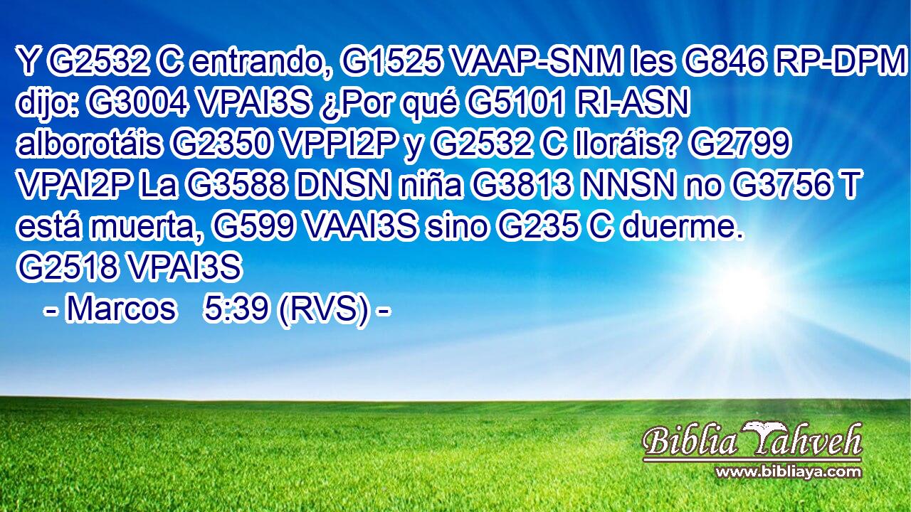 Y G2532 C entrando, G1525 VAAP-SNM les G846 RP-DPM dijo: G3004 VPAI3S ¿Por qué G5101 RI-ASN alborotáis G2350 VPPI2P y G2532 C lloráis? G2799 VPAI2P La G3588 DNSN niña G3813 NNSN no G3756 T está muerta, G599 VAAI3S sino G235 C duerme. G2518 VPAI3S 