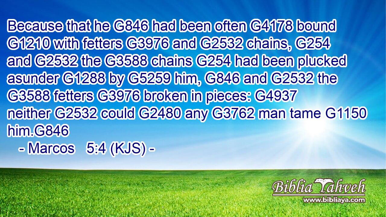 Because that he G846 had been often G4178 bound G1210 with fetters G3976 and G2532 chains, G254 and G2532 the G3588 chains G254 had been plucked asunder G1288 by G5259 him, G846 and G2532 the G3588 fetters G3976 broken in pieces: G4937 neither G2532 could G2480 any G3762 man tame G1150 him.G846