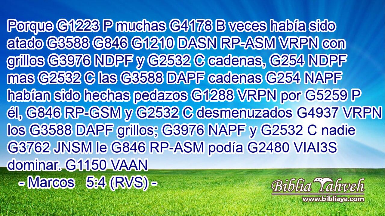 Porque G1223 P muchas G4178 B veces había sido atado G3588 G846 G1210 DASN RP-ASM VRPN con grillos G3976 NDPF y G2532 C cadenas, G254 NDPF mas G2532 C las G3588 DAPF cadenas G254 NAPF habían sido hechas pedazos G1288 VRPN por G5259 P él, G846 RP-GSM y G2532 C desmenuzados G4937 VRPN los G3588 DAPF grillos; G3976 NAPF y G2532 C nadie G3762 JNSM le G846 RP-ASM podía G2480 VIAI3S dominar. G1150 VAAN 