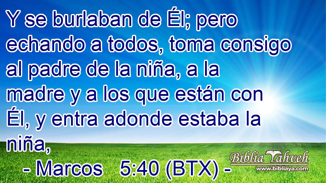 Y se burlaban de Él; pero echando a todos, toma consigo al padre de la niña, a la madre y a los que están con Él, y entra adonde estaba la niña,