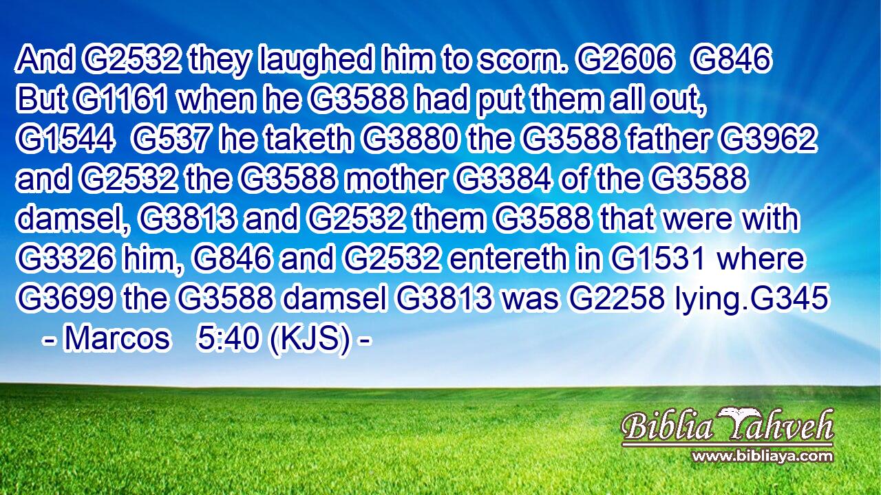 And G2532 they laughed him to scorn. G2606  G846 But G1161 when he G3588 had put them all out, G1544  G537 he taketh G3880 the G3588 father G3962 and G2532 the G3588 mother G3384 of the G3588 damsel, G3813 and G2532 them G3588 that were with G3326 him, G846 and G2532 entereth in G1531 where G3699 the G3588 damsel G3813 was G2258 lying.G345