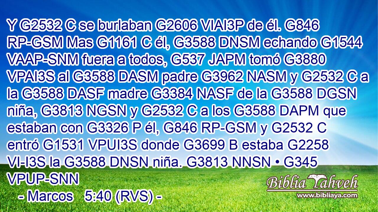 Y G2532 C se burlaban G2606 VIAI3P de él. G846 RP-GSM Mas G1161 C él, G3588 DNSM echando G1544 VAAP-SNM fuera a todos, G537 JAPM tomó G3880 VPAI3S al G3588 DASM padre G3962 NASM y G2532 C a la G3588 DASF madre G3384 NASF de la G3588 DGSN niña, G3813 NGSN y G2532 C a los G3588 DAPM que estaban con G3326 P él, G846 RP-GSM y G2532 C entró G1531 VPUI3S donde G3699 B estaba G2258 VI-I3S la G3588 DNSN niña. G3813 NNSN • G345 VPUP-SNN 