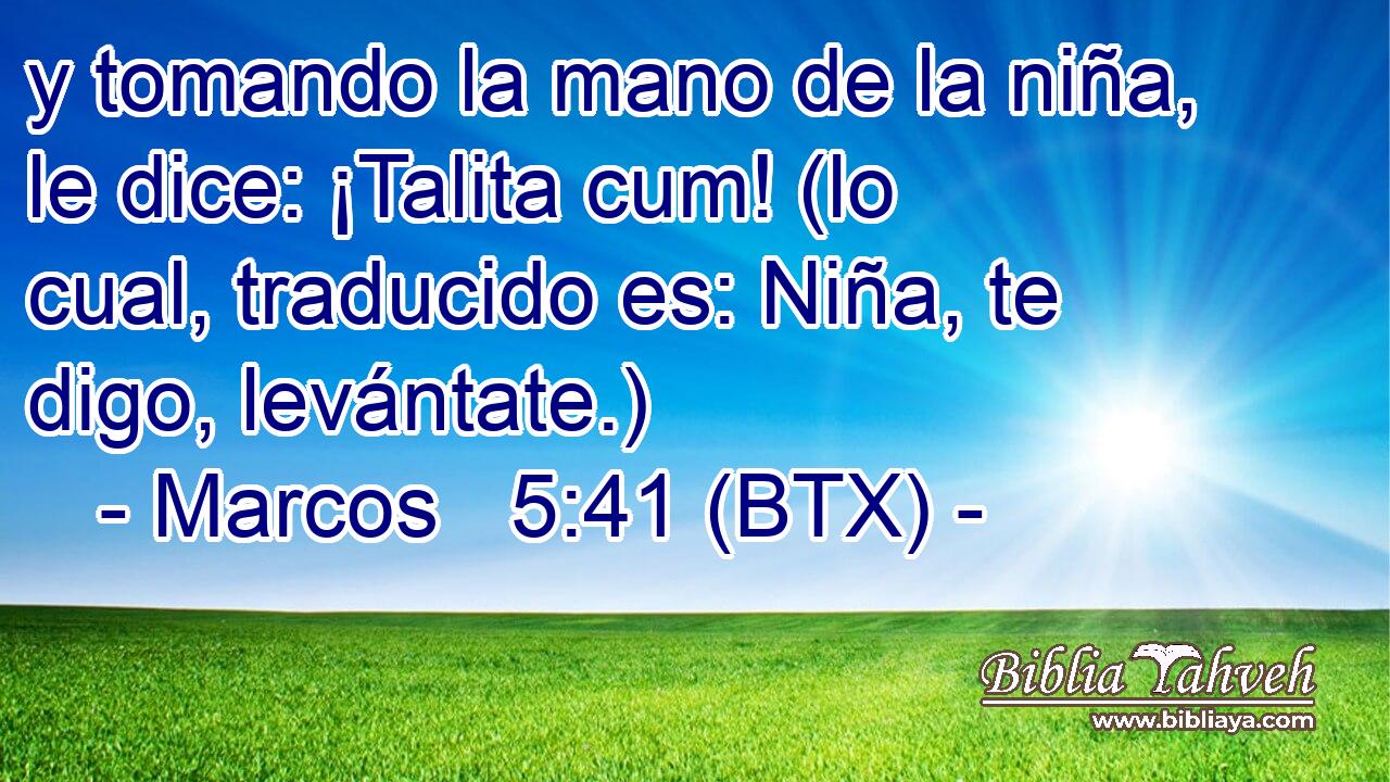 y tomando la mano de la niña, le dice: ¡Talita cum! (lo cual, traducido es: Niña, te digo, levántate.)