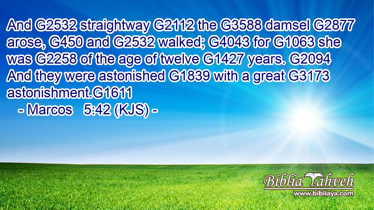 And G2532 straightway G2112 the G3588 damsel G2877 arose, G450 and G2532 walked; G4043 for G1063 she was G2258 of the age of twelve G1427 years. G2094 And they were astonished G1839 with a great G3173 astonishment.G1611