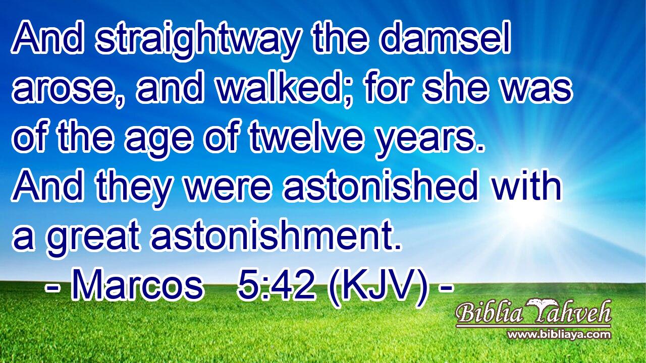 And straightway the damsel arose, and walked; for she was of the age of twelve years. And they were astonished with a great astonishment.